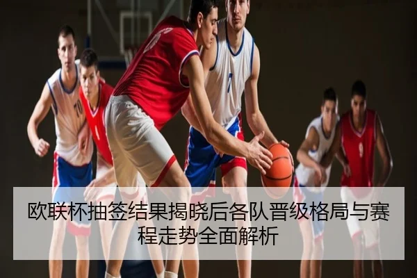 欧联杯抽签结果揭晓后各队晋级格局与赛程走势全面解析