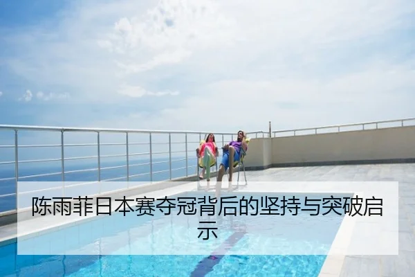 陈雨菲日本赛夺冠背后的坚持与突破启示