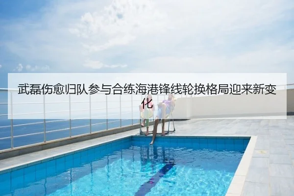 武磊伤愈归队参与合练海港锋线轮换格局迎来新变化