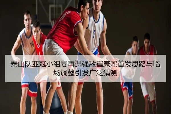 泰山队亚冠小组赛再遇强敌崔康熙首发思路与临场调整引发广泛猜测