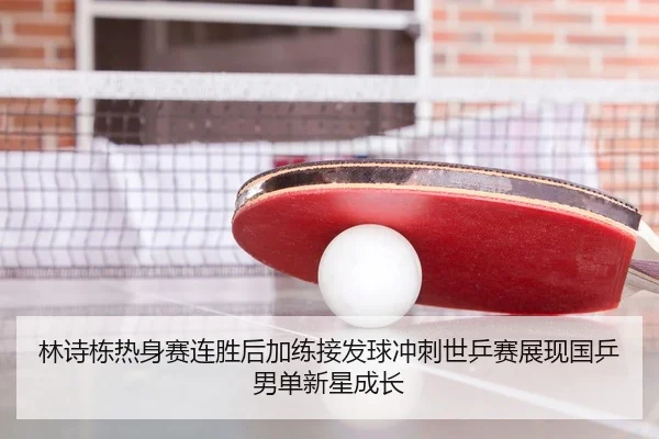 林诗栋热身赛连胜后加练接发球冲刺世乒赛展现国乒男单新星成长