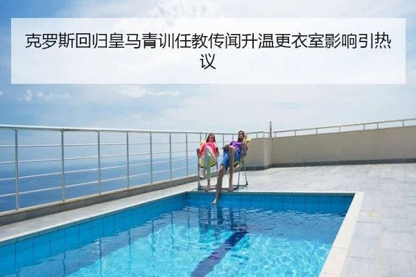 克罗斯回归皇马青训任教传闻升温更衣室影响引热议