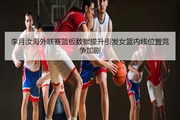 李月汝海外联赛篮板数据提升引发女篮内线位置竞争加剧