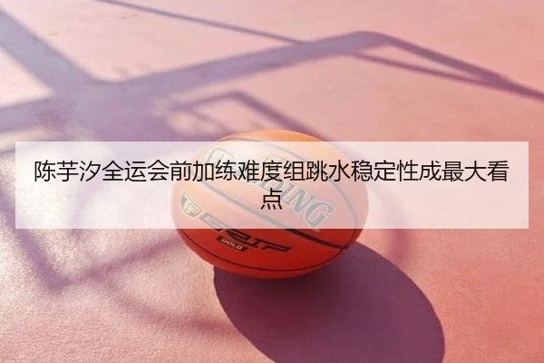 陈芋汐全运会前加练难度组跳水稳定性成最大看点