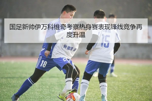 国足新帅伊万科维奇考察热身赛表现锋线竞争再度升温
