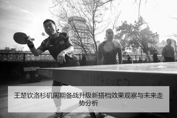 王楚钦洛杉矶周期备战升级新搭档效果观察与未来走势分析